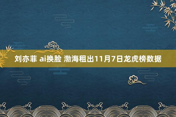 刘亦菲 ai换脸 渤海租出11月7日龙虎榜数据