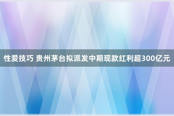 性爱技巧 贵州茅台拟派发中期现款红利超300亿元