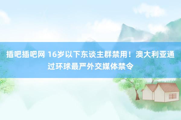 插吧插吧网 16岁以下东谈主群禁用！澳大利亚通过环球最严外交媒体禁令