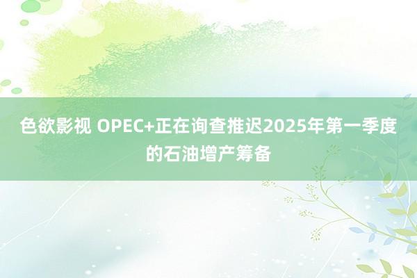 色欲影视 OPEC+正在询查推迟2025年第一季度的石油增产筹备