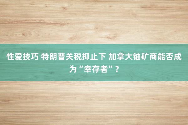 性爱技巧 特朗普关税抑止下 加拿大铀矿商能否成为“幸存者”？