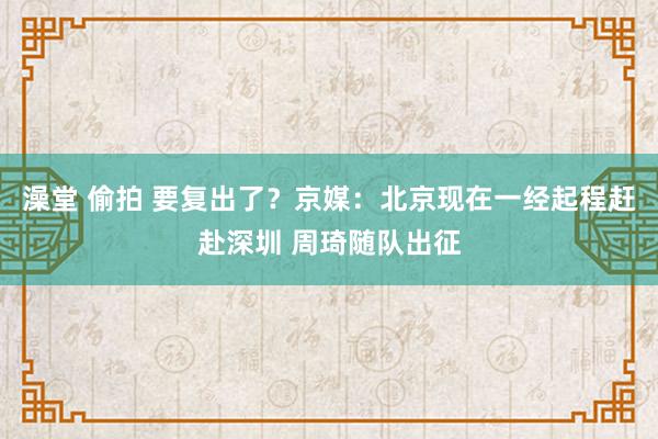 澡堂 偷拍 要复出了？京媒：北京现在一经起程赶赴深圳 周琦随队出征