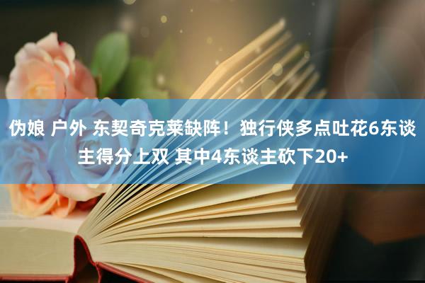 伪娘 户外 东契奇克莱缺阵！独行侠多点吐花6东谈主得分上双 其中4东谈主砍下20+