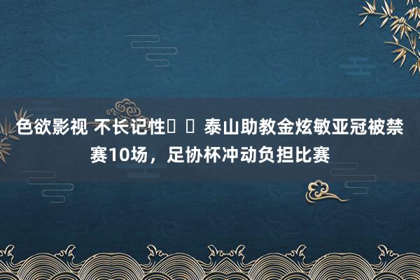 色欲影视 不长记性☹️泰山助教金炫敏亚冠被禁赛10场，足协杯冲动负担比赛