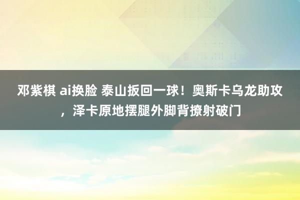 邓紫棋 ai换脸 泰山扳回一球！奥斯卡乌龙助攻，泽卡原地摆腿外脚背撩射破门