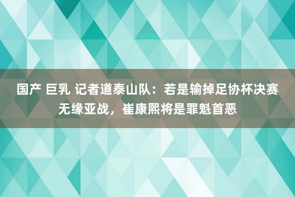 国产 巨乳 记者道泰山队：若是输掉足协杯决赛无缘亚战，崔康熙将是罪魁首恶