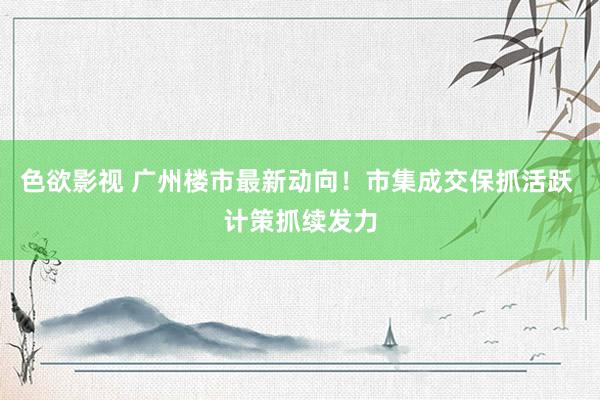 色欲影视 广州楼市最新动向！市集成交保抓活跃 计策抓续发力