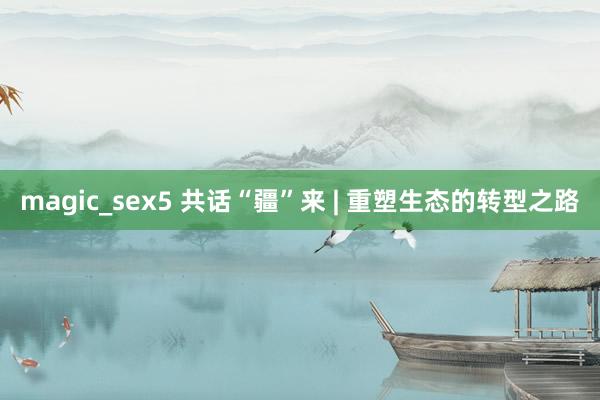 magic_sex5 共话“疆”来 | 重塑生态的转型之路