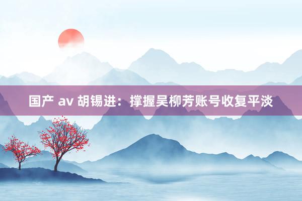 国产 av 胡锡进：撑握吴柳芳账号收复平淡