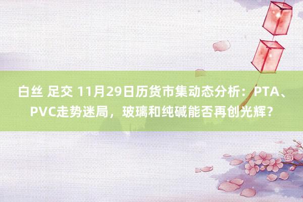 白丝 足交 11月29日历货市集动态分析：PTA、PVC走势迷局，玻璃和纯碱能否再创光辉？