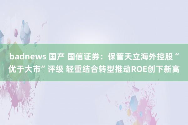 badnews 国产 国信证券：保管天立海外控股“优于大市”评级 轻重结合转型推动ROE创下新高