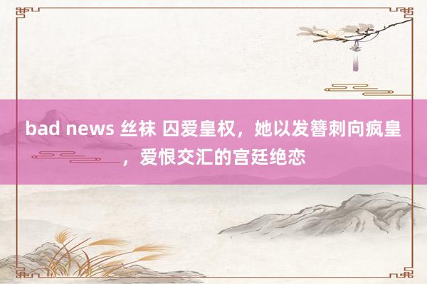 bad news 丝袜 囚爱皇权，她以发簪刺向疯皇，爱恨交汇的宫廷绝恋