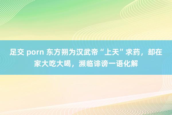 足交 porn 东方朔为汉武帝“上天”求药，却在家大吃大喝，濒临诽谤一语化解