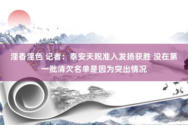 淫香淫色 记者：泰安天贶准入发扬获胜 没在第一批清欠名单是因为突出情况