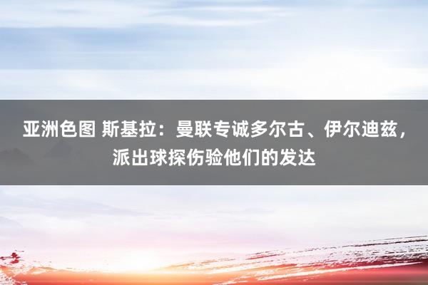 亚洲色图 斯基拉：曼联专诚多尔古、伊尔迪兹，派出球探伤验他们的发达