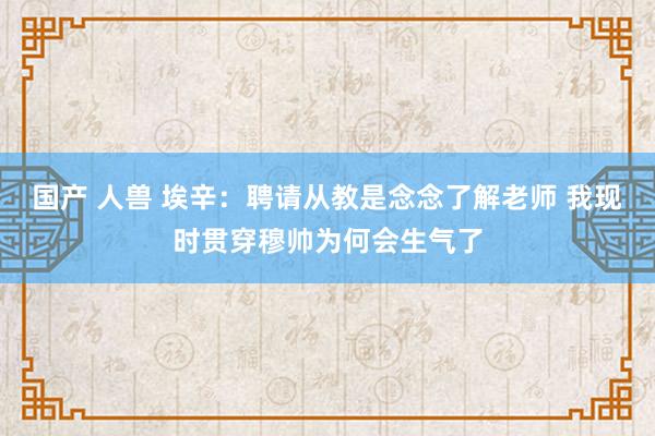 国产 人兽 埃辛：聘请从教是念念了解老师 我现时贯穿穆帅为何会生气了