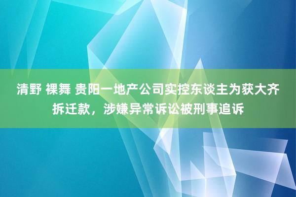 清野 裸舞 贵阳一地产公司实控东谈主为获大齐拆迁款，涉嫌异常诉讼被刑事追诉