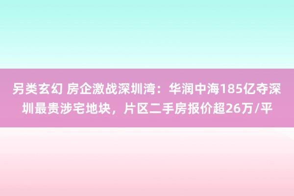 另类玄幻 房企激战深圳湾：华润中海185亿夺深圳最贵涉宅地块，片区二手房报价超26万/平