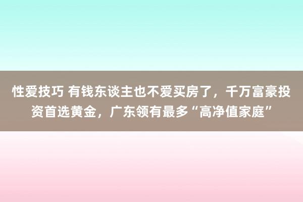 性爱技巧 有钱东谈主也不爱买房了，千万富豪投资首选黄金，广东领有最多“高净值家庭”