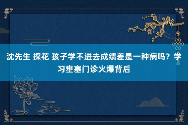 沈先生 探花 孩子学不进去成绩差是一种病吗？学习壅塞门诊火爆背后