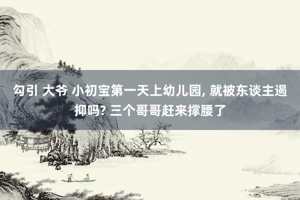 勾引 大爷 小初宝第一天上幼儿园， 就被东谈主遏抑吗? 三个哥哥赶来撑腰了