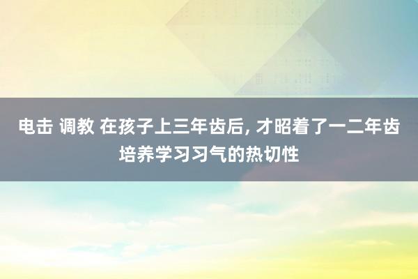 电击 调教 在孩子上三年齿后， 才昭着了一二年齿培养学习习气的热切性