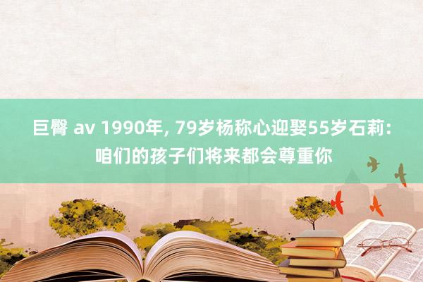 巨臀 av 1990年， 79岁杨称心迎娶55岁石莉: 咱们的孩子们将来都会尊重你