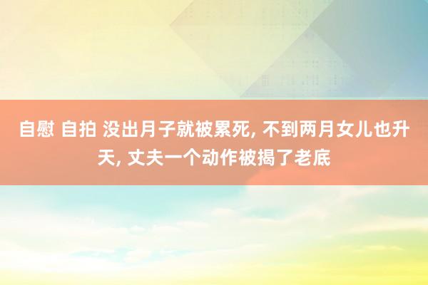 自慰 自拍 没出月子就被累死， 不到两月女儿也升天， 丈夫一个动作被揭了老底