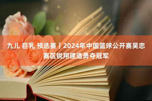 九儿 巨乳 预选赛｜2024年中国篮球公开赛吴忠赛区锐翔建造勇夺冠军