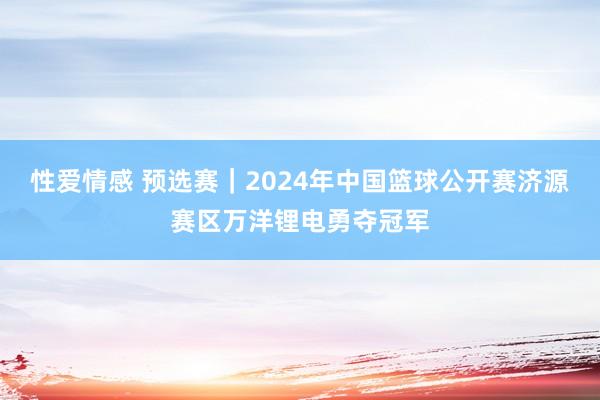 性爱情感 预选赛｜2024年中国篮球公开赛济源赛区万洋锂电勇夺冠军