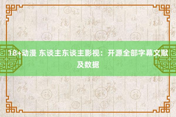 18+动漫 东谈主东谈主影视：开源全部字幕文献及数据