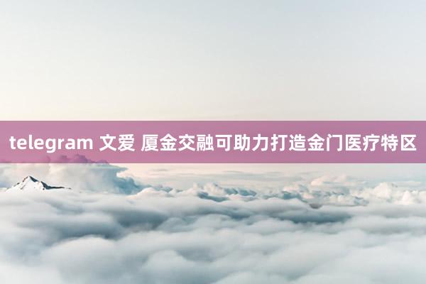 telegram 文爱 厦金交融可助力打造金门医疗特区