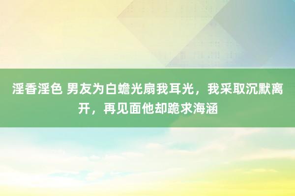 淫香淫色 男友为白蟾光扇我耳光，我采取沉默离开，再见面他却跪求海涵