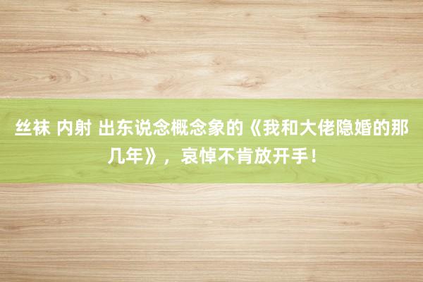 丝袜 内射 出东说念概念象的《我和大佬隐婚的那几年》，哀悼不肯放开手！