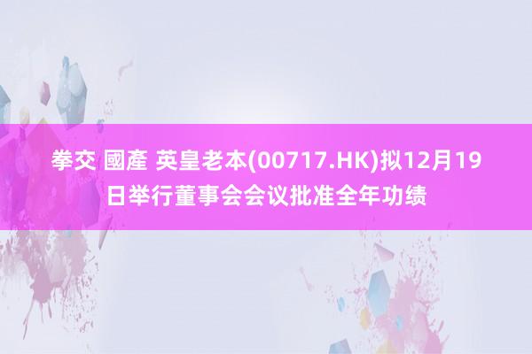 拳交 國產 英皇老本(00717.HK)拟12月19日举行董事会会议批准全年功绩