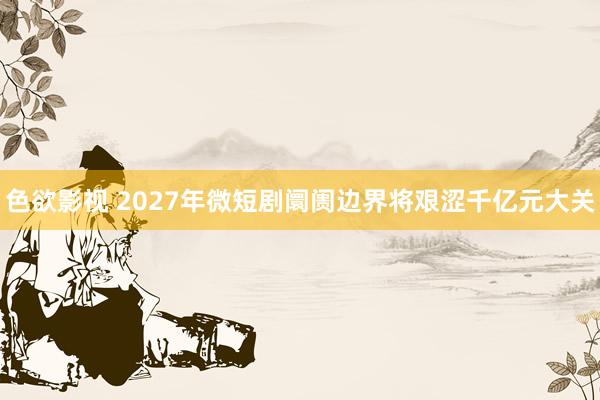 色欲影视 2027年微短剧阛阓边界将艰涩千亿元大关