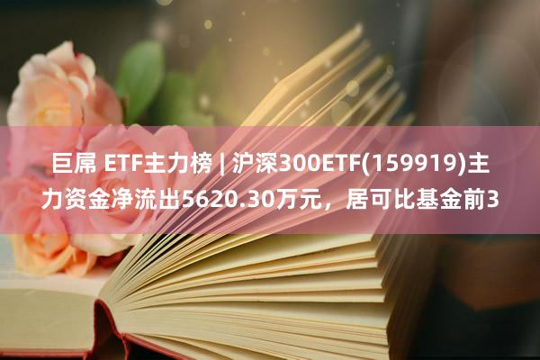 巨屌 ETF主力榜 | 沪深300ETF(159919)主力资金净流出5620.30万元，居可比基金前3