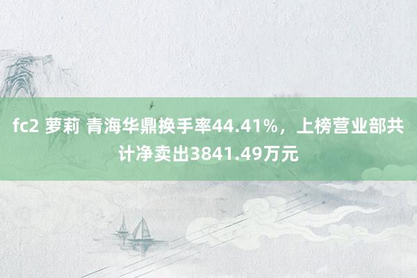 fc2 萝莉 青海华鼎换手率44.41%，上榜营业部共计净卖出3841.49万元