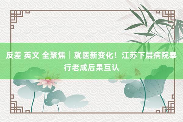 反差 英文 全聚焦│就医新变化！江苏下层病院奉行老成后果互认