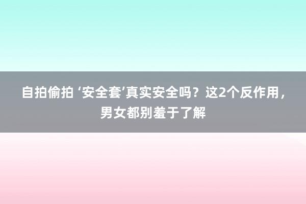 自拍偷拍 ‘安全套’真实安全吗？这2个反作用，男女都别羞于了解