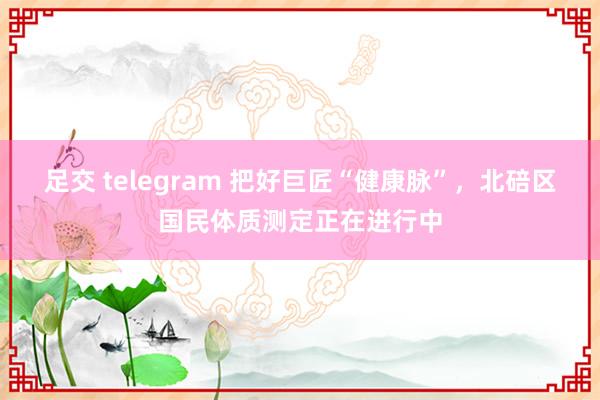 足交 telegram 把好巨匠“健康脉”，北碚区国民体质测定正在进行中