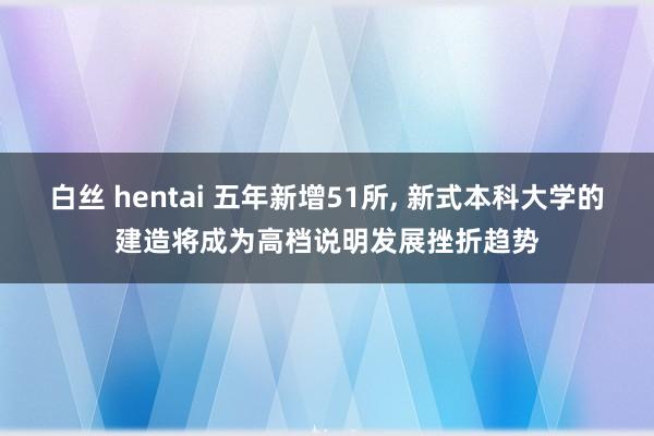 白丝 hentai 五年新增51所， 新式本科大学的建造将成为高档说明发展挫折趋势