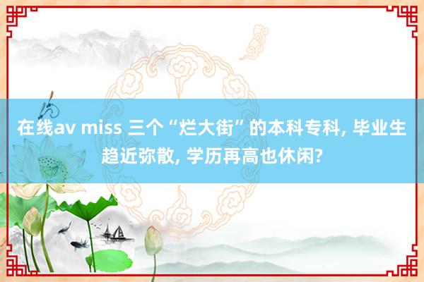 在线av miss 三个“烂大街”的本科专科， 毕业生趋近弥散， 学历再高也休闲?