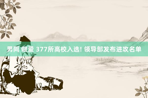 男同 做爱 377所高校入选! 领导部发布进攻名单