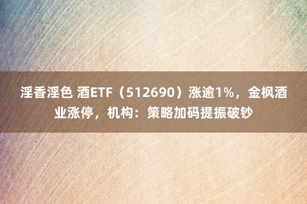 淫香淫色 酒ETF（512690）涨逾1%，金枫酒业涨停，机构：策略加码提振破钞