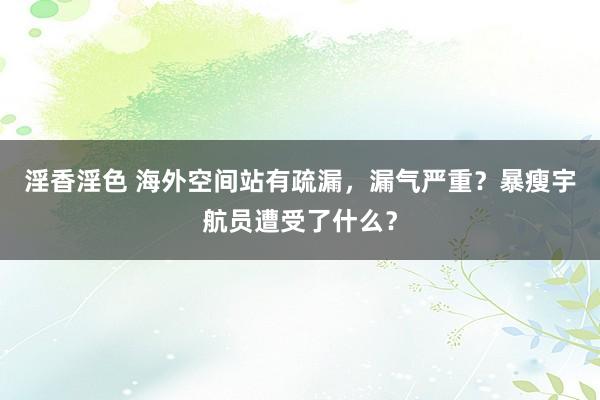 淫香淫色 海外空间站有疏漏，漏气严重？暴瘦宇航员遭受了什么？