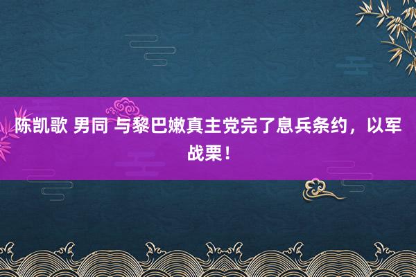 陈凯歌 男同 与黎巴嫩真主党完了息兵条约，以军战栗！