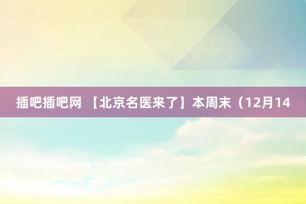 插吧插吧网 【北京名医来了】本周末（12月14