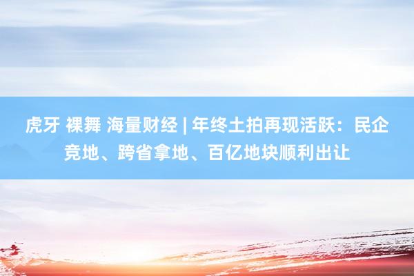 虎牙 裸舞 海量财经 | 年终土拍再现活跃：民企竞地、跨省拿地、百亿地块顺利出让