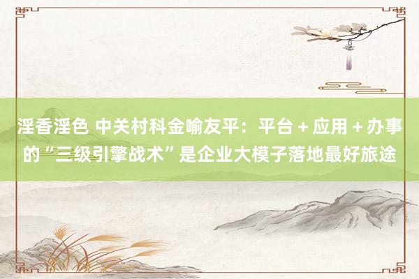 淫香淫色 中关村科金喻友平：平台＋应用＋办事的“三级引擎战术”是企业大模子落地最好旅途